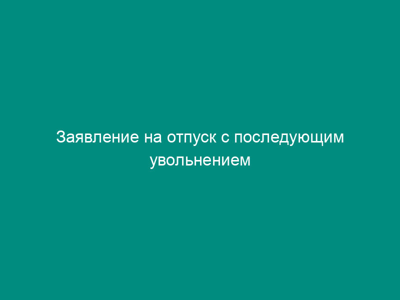 Заявление на отпуск с последующим увольнением