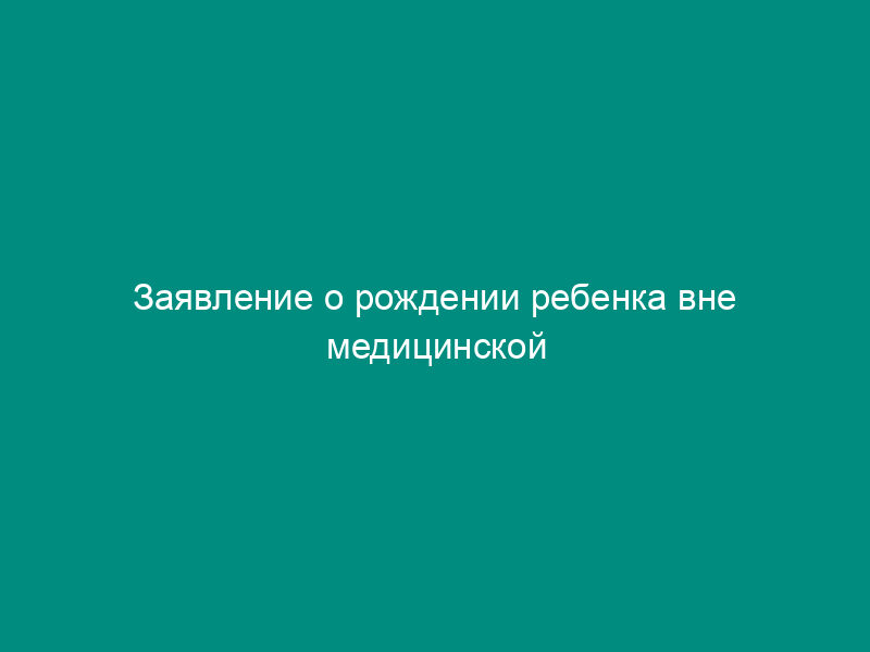 Заявление о рождении ребенка вне медицинской организации