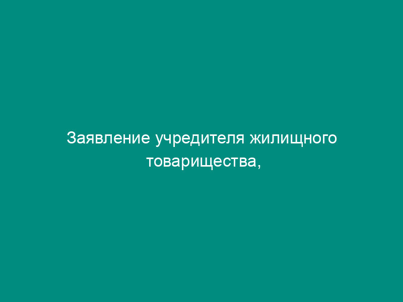 Заявление учредителя жилищного товарищества, собственников