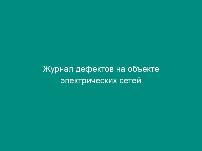 Журнал дефектов на объекте электрических сетей (рекомендуемая форма)