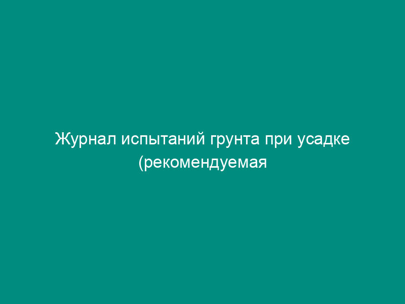 Журнал испытаний грунта при усадке (рекомендуемая форма)