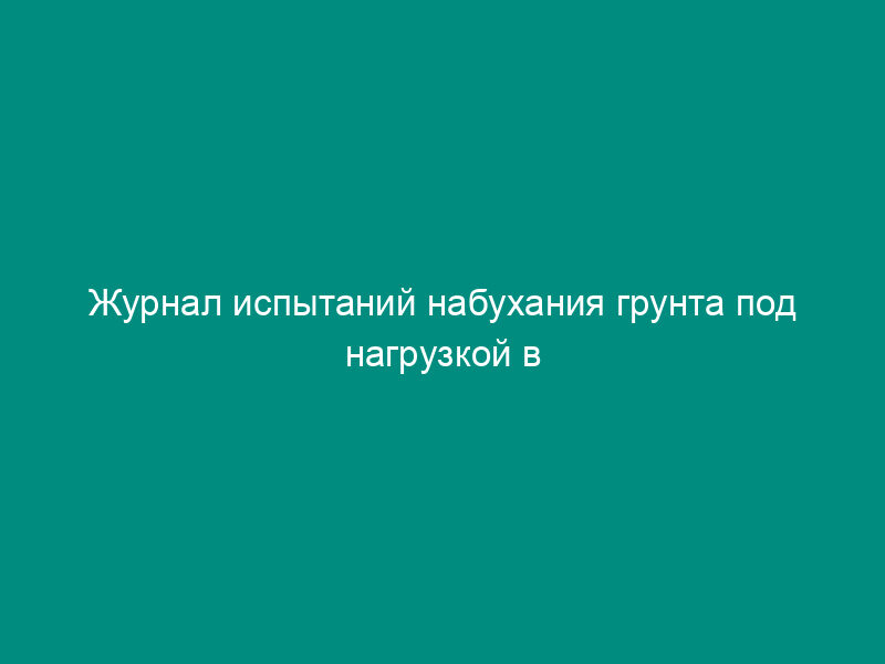 Журнал испытаний набухания грунта под нагрузкой в компрессионном приборе (рекомендуемая форма)