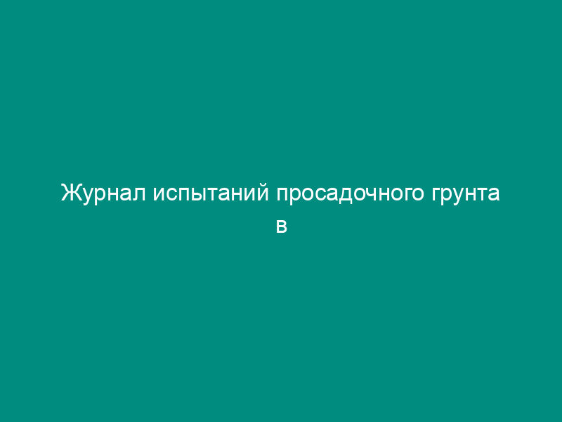 Журнал испытаний просадочного грунта в компрессионном приборе (рекомендуемая форма)