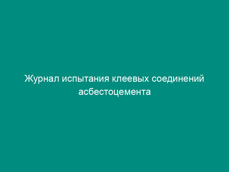 Журнал испытания клеевых соединений асбестоцемента при сдвиге (рекомендуемая форма)