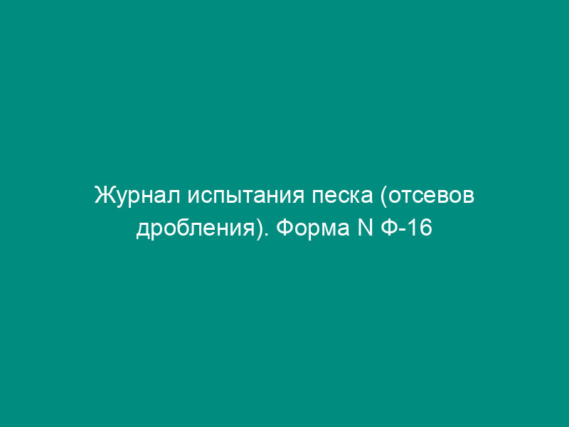 Журнал испытания песка (отсевов дробления). Форма N Ф-16
