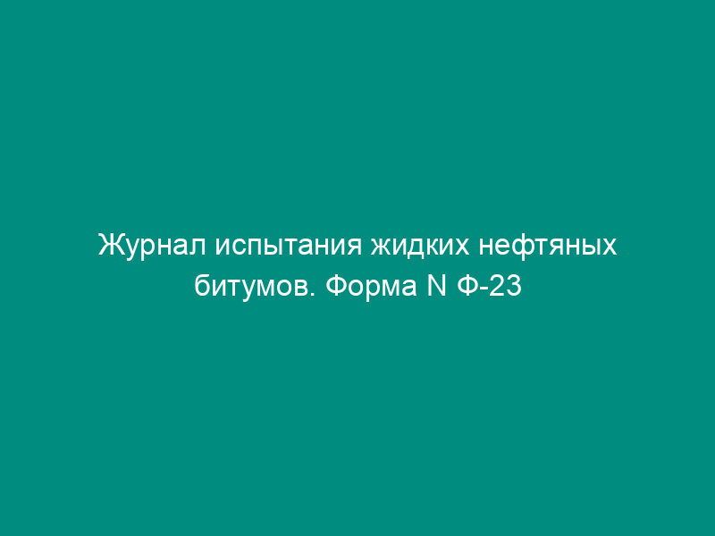 Журнал испытания жидких нефтяных битумов. Форма N Ф-23