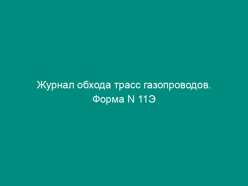 Журнал обхода трасс газопроводов. Форма N 11Э