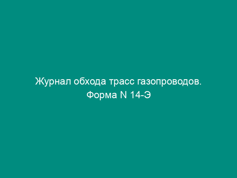 Журнал обхода трасс газопроводов. Форма N 14-Э