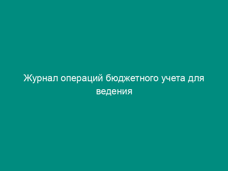Журнал операций бюджетного учета для ведения бюджетного учета для органов государственной власти Российской Федерации, федеральных государственных учреждений