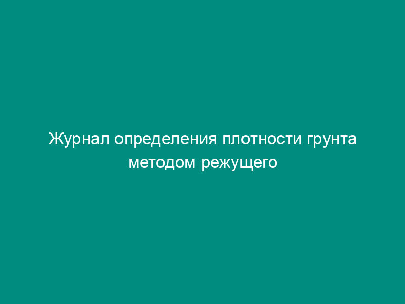 Журнал определения плотности грунта методом режущего кольца (рекомендуемая форма)