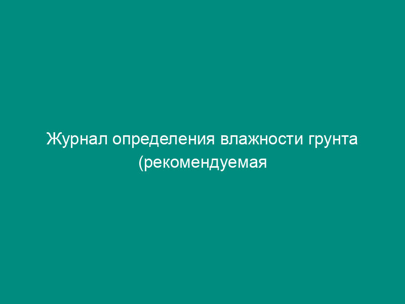 Журнал определения влажности грунта (рекомендуемая форма)