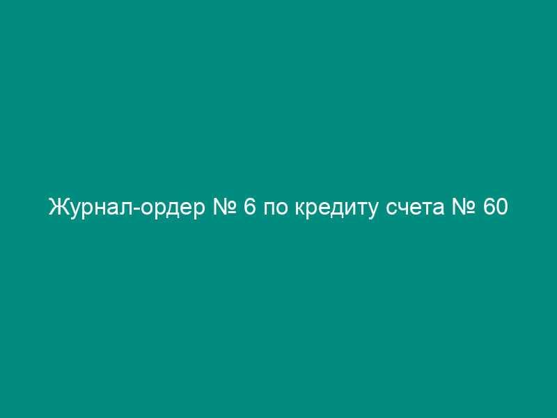Журнал-ордер № 6 по кредиту счета № 60
