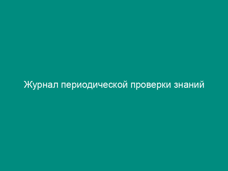 Журнал периодической проверки знаний докеров-механизаторов и рабочих по техническому обслуживанию и ремонту