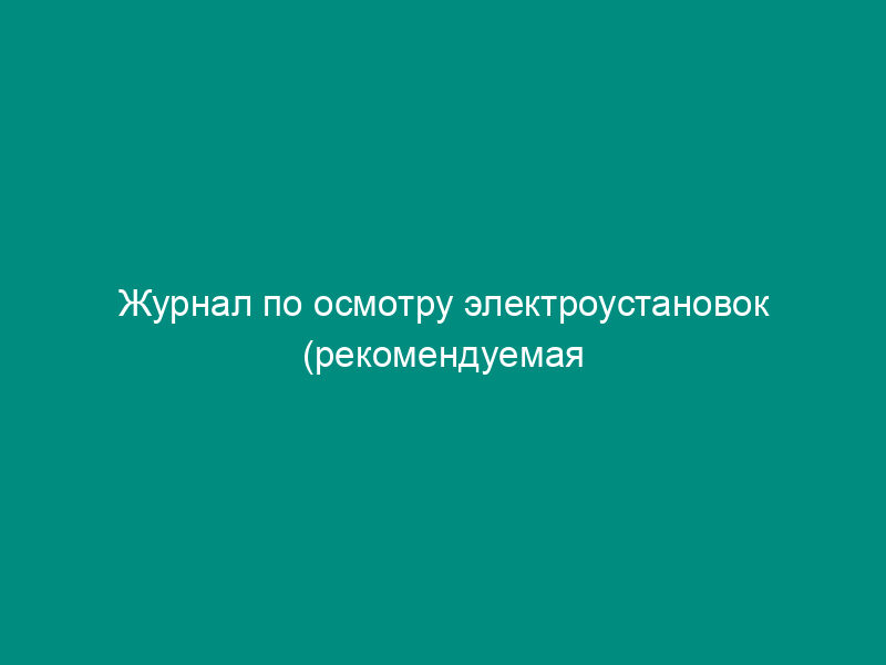 Журнал по осмотру электроустановок (рекомендуемая форма)
