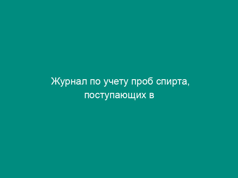 Журнал по учету проб спирта, поступающих в лабораторию для анализа