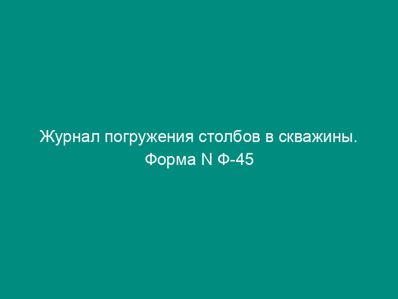 Журнал погружения столбов в скважины. Форма N Ф-45