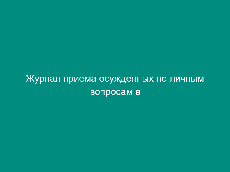 Журнал приема осужденных по личным вопросам в исправительном учреждении