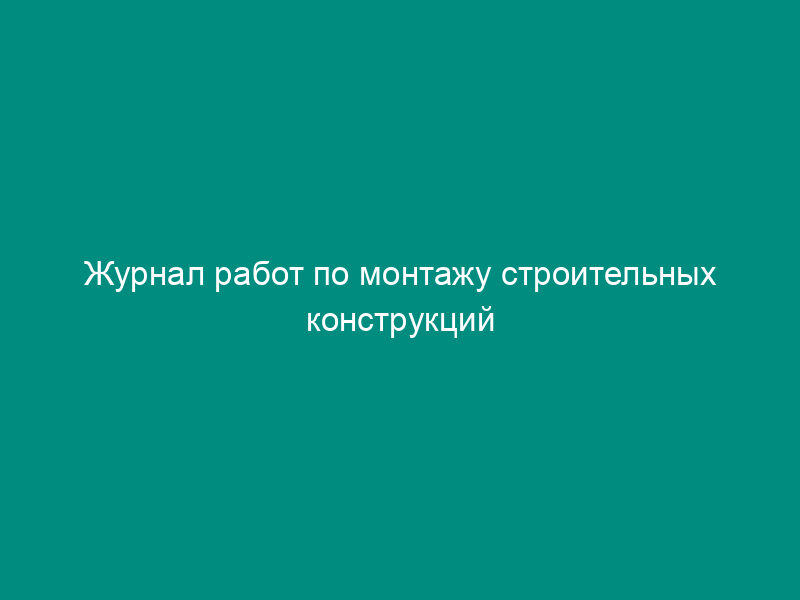 Журнал работ по монтажу строительных конструкций