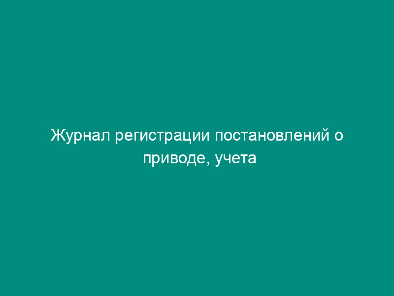 Журнал регистрации постановлений о приводе, учета результатов их исполнения
