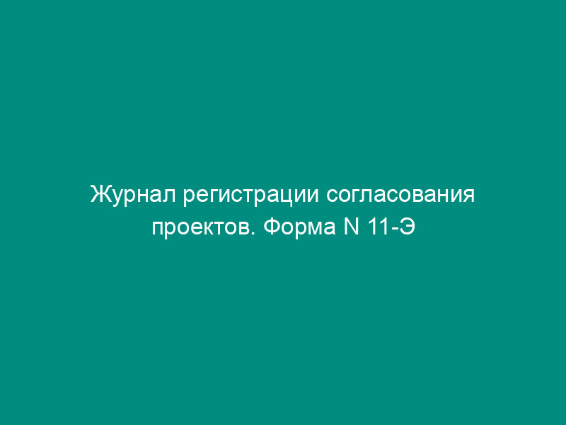 Журнал регистрации согласования проектов. Форма N 11-Э