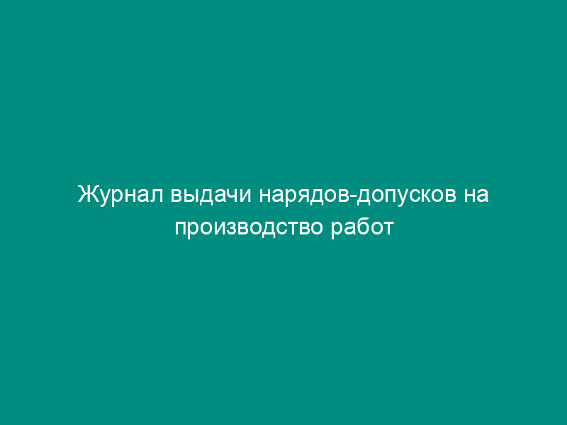 Журнал выдачи нарядов-допусков на производство работ с повышенной опасностью